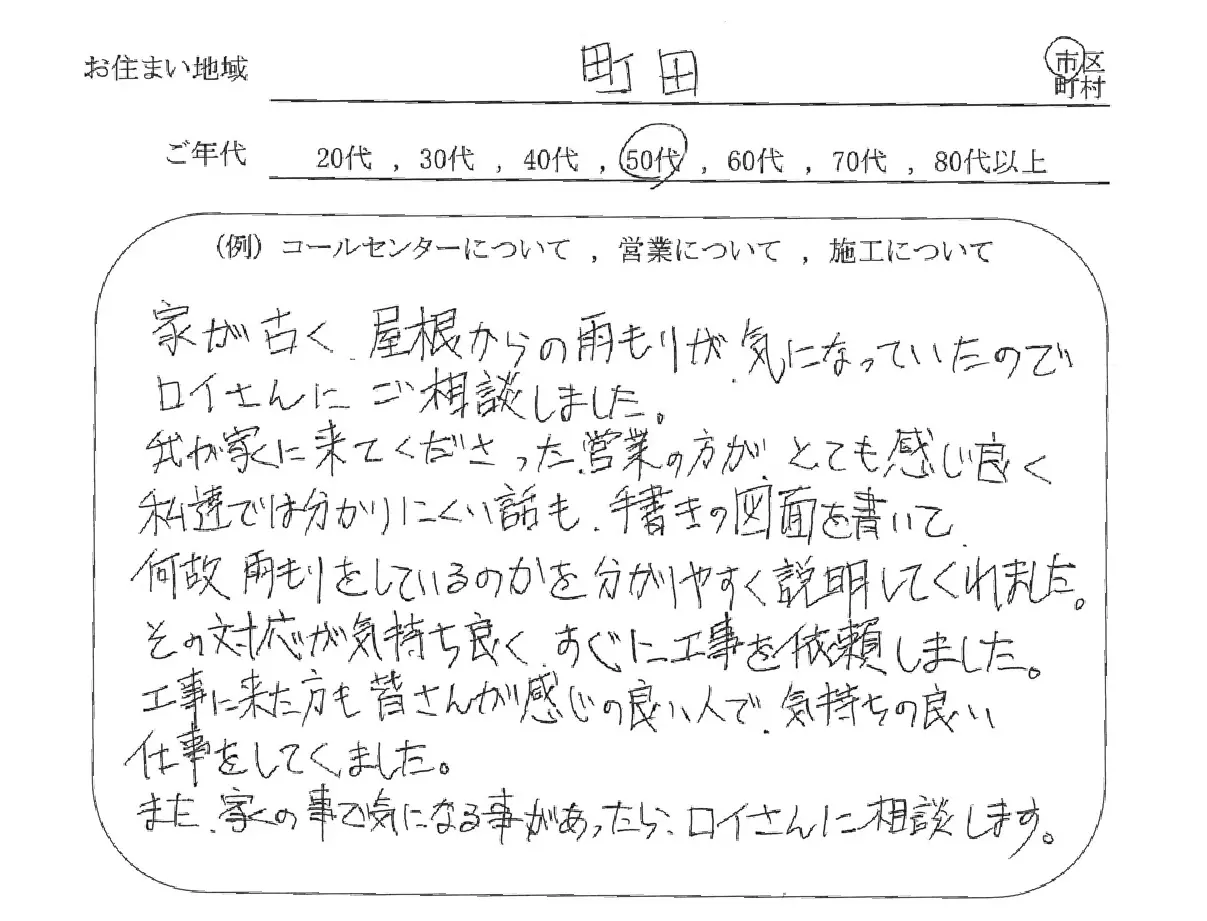 お役様の声1　家が古く、屋根からの雨もりが気になっていたのでロイさんにご相談しました。
                  我が家に来てくださった営業の方がとても感じ良く、私達では分かりにくい話も手書きの図面を書いて、何故雨もりをしているのかを分かりやすく説明してくれました。その対応が気持ち良く、すぐに工事を依頼しました。
                  工事に来た方も皆さんが感じの良い人で、気持ちの良い仕事をしてくれました。
                  また、家の事で気になる事があったらロイさんに相談します。