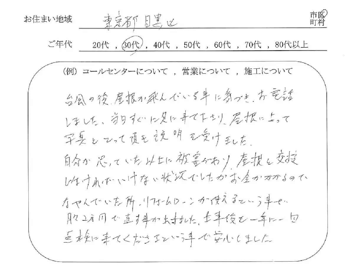 お役様の声2　台風の後、屋根が飛んでいる事に気づき、お電話しました。当日すぐに見に来てくださり、屋根に上って写真を撮って頂き説明を受けました。自分が思っていた以上に被害があり、屋根を交換しなければいけない状況でした。お金がかかるのでなやんでいた所、リフォームローンが使えるという事で月々2万円で直す事が出来ました。工事後も1年に1回点検に来てくださるという事で安心しました。